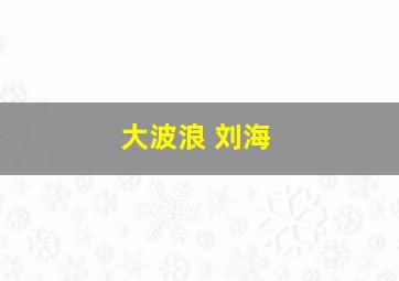 大波浪 刘海